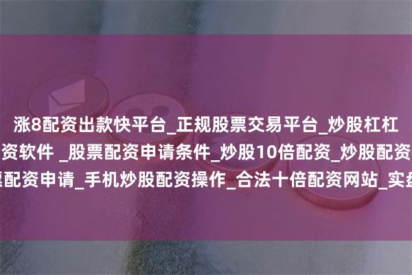 涨8配资出款快平台_正规股票交易平台_炒股杠杠交易平台_手机炒股配资软件 _股票配资申请条件_炒股10倍配资_炒股配资交易平台_真实股票配资申请_手机炒股配资操作_合法十倍配资网站_实盘股票配资开户项