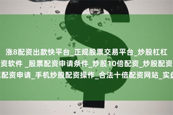 涨8配资出款快平台_正规股票交易平台_炒股杠杠交易平台_手机炒股配资软件 _股票配资申请条件_炒股10倍配资_炒股配资交易平台_真实股票配资申请_手机炒股配资操作_合法十倍配资网站_实盘股票配资开户局