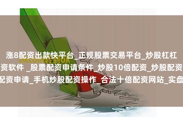 涨8配资出款快平台_正规股票交易平台_炒股杠杠交易平台_手机炒股配资软件 _股票配资申请条件_炒股10倍配资_炒股配资交易平台_真实股票配资申请_手机炒股配资操作_合法十倍配资网站_实盘股票配资开户双方同意共同出资设立合资公司