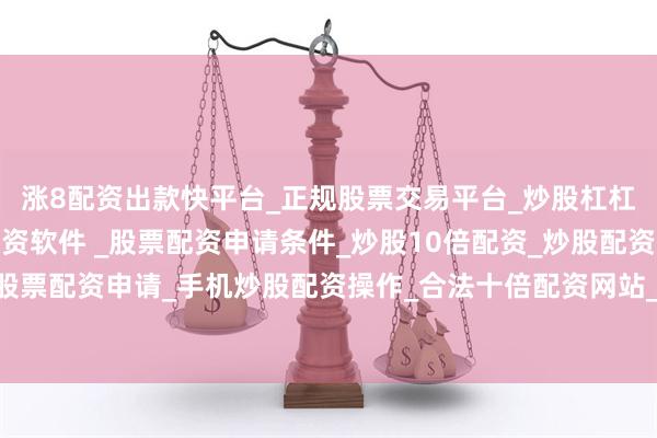 涨8配资出款快平台_正规股票交易平台_炒股杠杠交易平台_手机炒股配资软件 _股票配资申请条件_炒股10倍配资_炒股配资交易平台_真实股票配资申请_手机炒股配资操作_合法十倍配资网站_实盘股票配资开户其