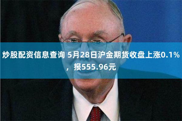 炒股配资信息查询 5月28日沪金期货收盘上涨0.1%，报555.96元