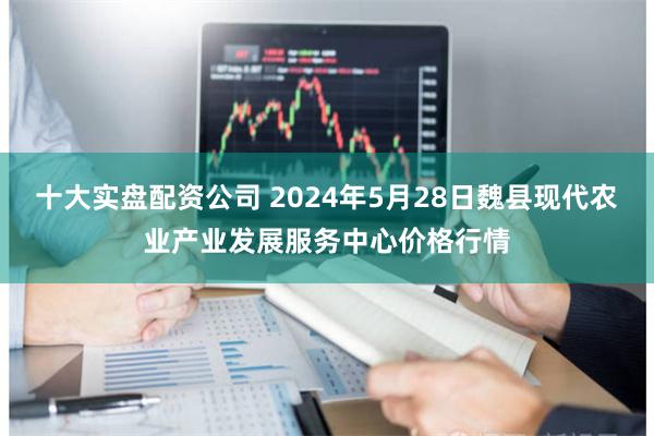 十大实盘配资公司 2024年5月28日魏县现代农业产业发展服务中心价格行情