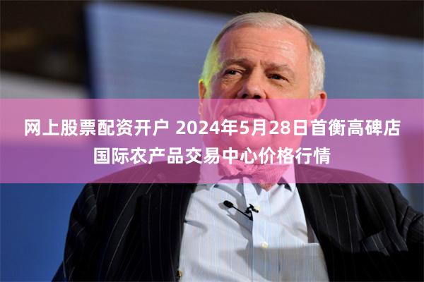 网上股票配资开户 2024年5月28日首衡高碑店国际农产品交易中心价格行情