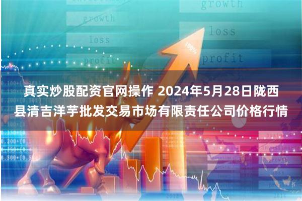 真实炒股配资官网操作 2024年5月28日陇西县清吉洋芋批发交易市场有限责任公司价格行情