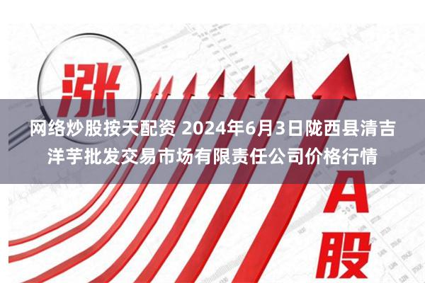 网络炒股按天配资 2024年6月3日陇西县清吉洋芋批发交易市场有限责任公司价格行情