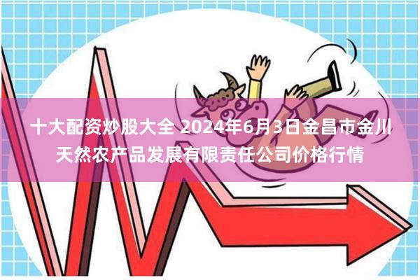 十大配资炒股大全 2024年6月3日金昌市金川天然农产品发展有限责任公司价格行情