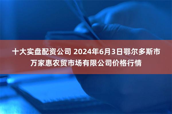 十大实盘配资公司 2024年6月3日鄂尔多斯市万家惠农贸市场有限公司价格行情