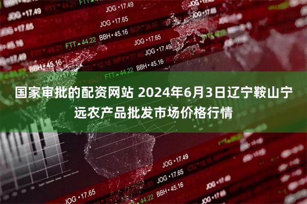 国家审批的配资网站 2024年6月3日辽宁鞍山宁远农产品批发市场价格行情