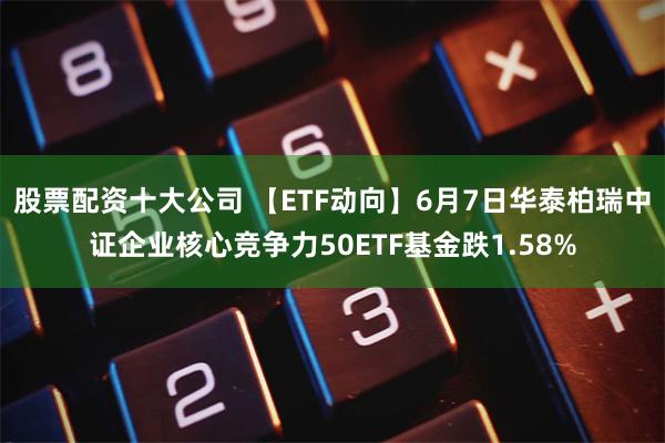 股票配资十大公司 【ETF动向】6月7日华泰柏瑞中证企业核心竞争力50ETF基金跌1.58%