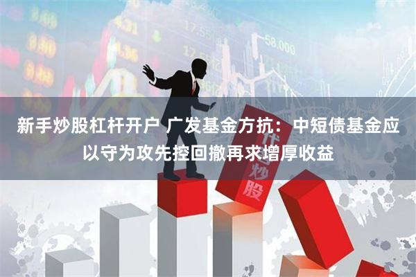 新手炒股杠杆开户 广发基金方抗：中短债基金应以守为攻先控回撤再求增厚收益