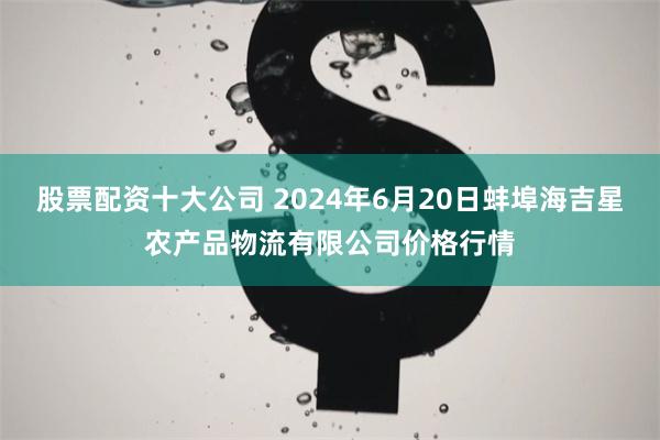 股票配资十大公司 2024年6月20日蚌埠海吉星农产品物流有限公司价格行情