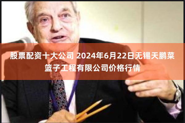 股票配资十大公司 2024年6月22日无锡天鹏菜篮子工程有限公司价格行情