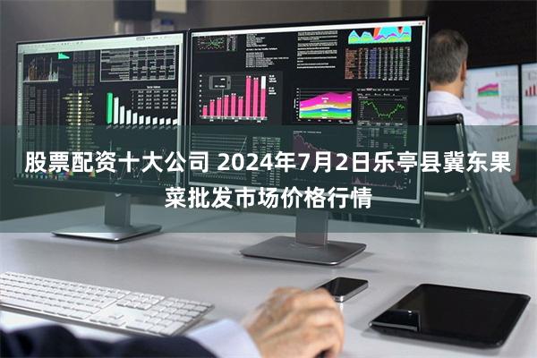 股票配资十大公司 2024年7月2日乐亭县冀东果菜批发市场价格行情