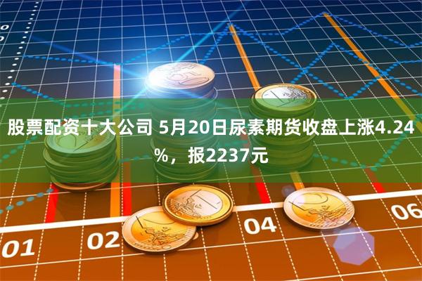 股票配资十大公司 5月20日尿素期货收盘上涨4.24%，报2237元