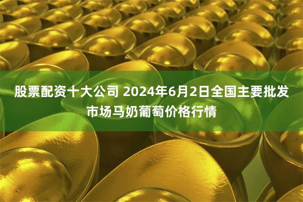 股票配资十大公司 2024年6月2日全国主要批发市场马奶葡萄价格行情