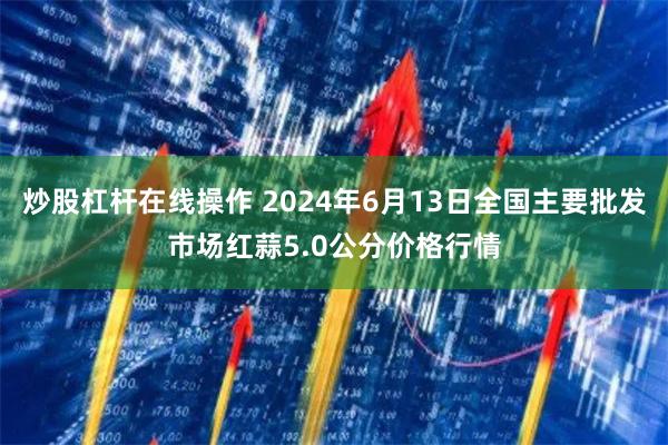 炒股杠杆在线操作 2024年6月13日全国主要批发市场红蒜5.0公分价格行情