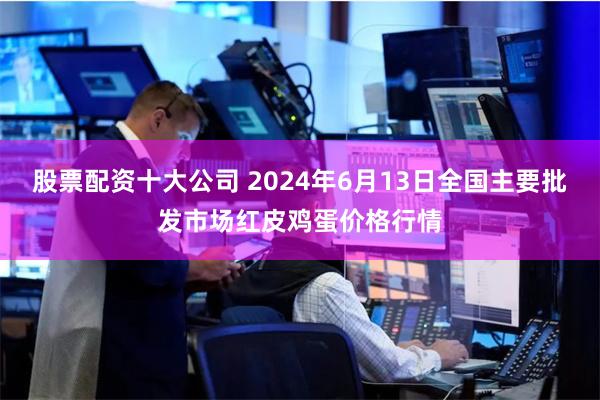 股票配资十大公司 2024年6月13日全国主要批发市场红皮鸡蛋价格行情