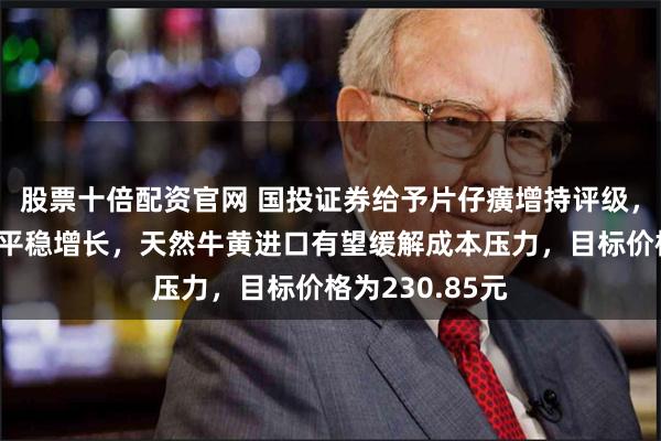 股票十倍配资官网 国投证券给予片仔癀增持评级，各项业务实现平稳增长，天然牛黄进口有望缓解成本压力，目标价格为230.85元