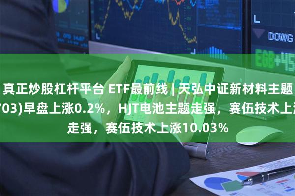 真正炒股杠杆平台 ETF最前线 | 天弘中证新材料主题ETF