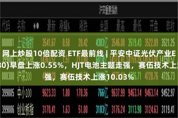 网上炒股10倍配资 ETF最前线 | 平安中证光伏产业ETF(516180)早盘上涨0.55%，HJT电池主题走强，赛伍技术上涨10.03%