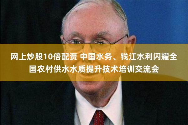 网上炒股10倍配资 中国水务、钱江水利闪耀全国农村供水水质提升技术培训交流会