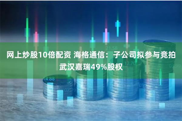 网上炒股10倍配资 海格通信：子公司拟参与竞拍武汉嘉瑞49%股权