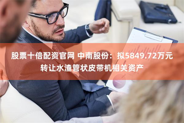 股票十倍配资官网 中南股份：拟5849.72万元转让水渣管状皮带机相关资产