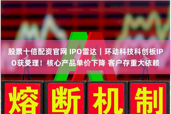 股票十倍配资官网 IPO雷达｜环动科技科创板IPO获受理！核心产品单价下降 客户存重大依赖