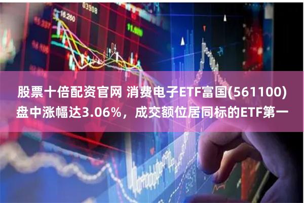 股票十倍配资官网 消费电子ETF富国(561100)盘中涨幅达3.06%，成交额位居同标的ETF第一