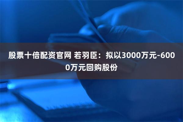 股票十倍配资官网 若羽臣：拟以3000万元-6000万元回购股份