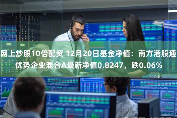 网上炒股10倍配资 12月20日基金净值：南方港股通优势企业混合A最新净值0.8247，跌0.06%